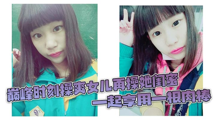 巅峰时刻操爽女儿再操她闺蜜一起享用一根肉棒闺蜜3分钟直接榨射女儿惊叹封面图