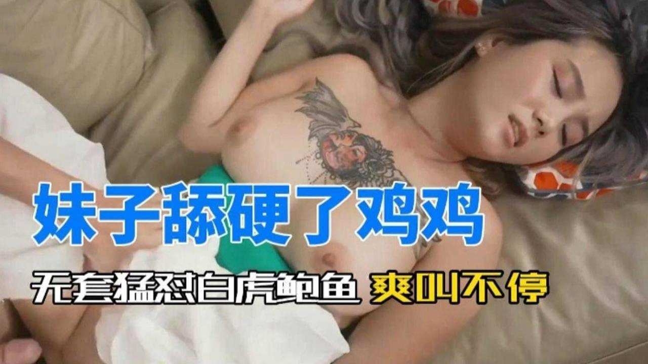 妹子舔硬看鸡鸡，无套怼白虎鲍鱼 爽叫不停封面图